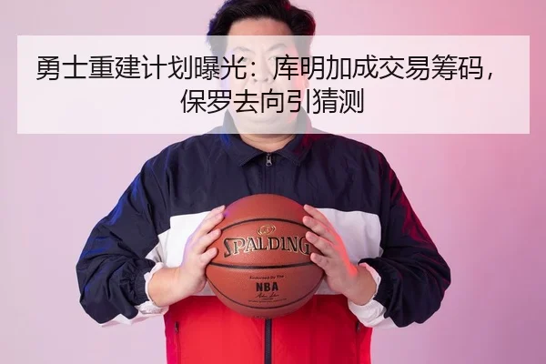 勇士重建计划曝光：库明加成交易筹码，保罗去向引猜测