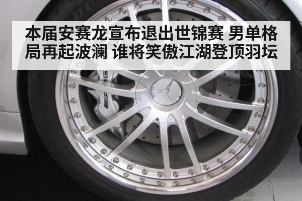 本届安赛龙宣布退出世锦赛 男单格局再起波澜 谁将笑傲江湖登顶羽坛